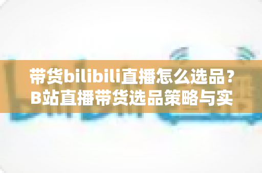 带货bilibili直播怎么选品?B站直播带货选品策略与实战技巧全解析 带货bilibili直播怎么选品?B站直播带货选品策略与实战技巧全解析