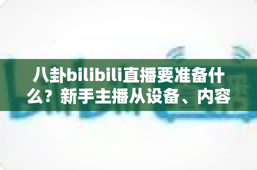 八卦bilibili直播要准备什么?新手主播从设备、内容到避坑的全流程开播指南 八卦bilibili直播要准备什么?新手主播从设备、内容到避坑的全流程开播指南