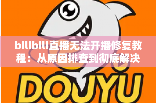 bilibili直播无法开播修复教程：从原因排查到彻底解决的完整指南