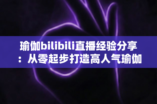 瑜伽bilibili直播经验分享:从零起步打造高人气瑜伽直播间的全流程实战指南 瑜伽bilibili直播经验分享:从零起步打造高人气瑜伽直播间的全流程实战指南