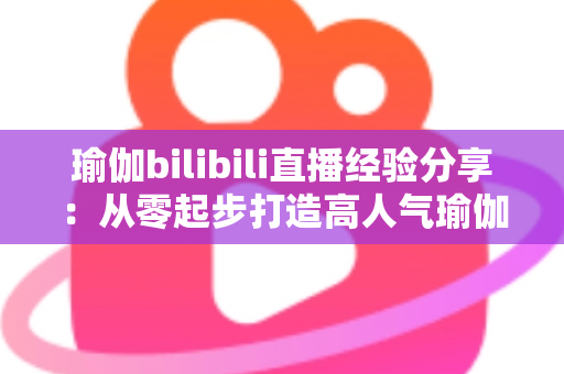 瑜伽bilibili直播经验分享:从零起步打造高人气瑜伽直播间的全流程实战指南 瑜伽bilibili直播经验分享:从零起步打造高人气瑜伽直播间的全流程实战指南