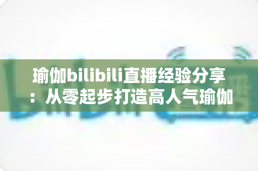 瑜伽bilibili直播经验分享：从零起步打造高人气瑜伽直播间的全流程实战指南