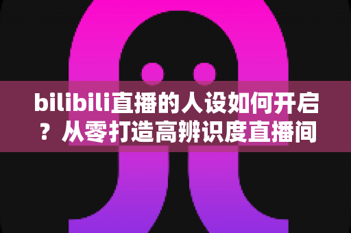 bilibili直播的人设如何开启？从零打造高辨识度直播间人设的完整指南