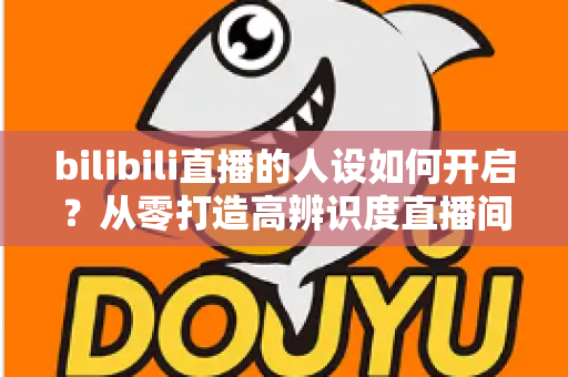 bilibili直播的人设如何开启？从零打造高辨识度直播间人设的完整指南