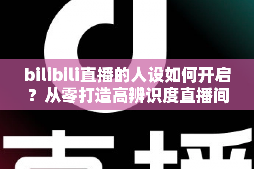 bilibili直播的人设如何开启？从零打造高辨识度直播间人设的完整指南
