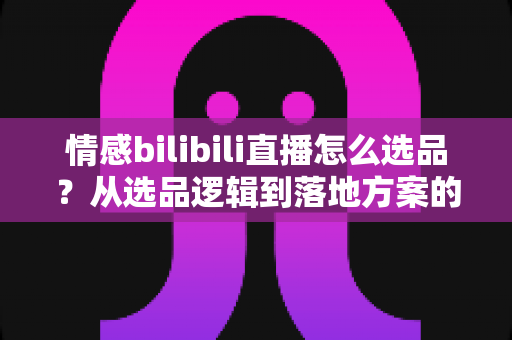 情感bilibili直播怎么选品？从选品逻辑到落地方案的全景式实战指南