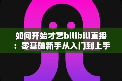 如何开始才艺bilibili直播:零基础新手从入门到上手的完整实战指南 如何开始才艺bilibili直播:零基础新手从入门到上手的完整实战指南