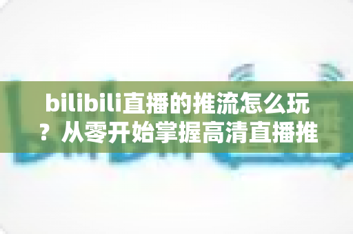 bilibili直播的推流怎么玩？从零开始掌握高清直播推流的完整实战攻略