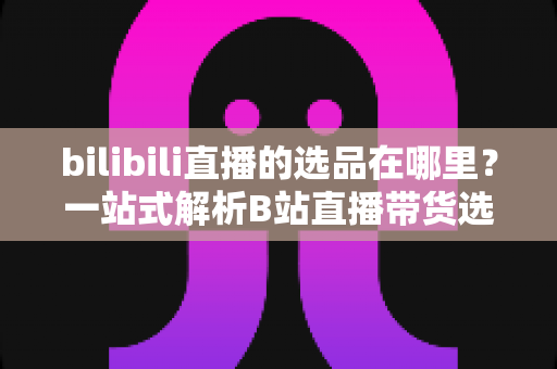 bilibili直播的选品在哪里？一站式解析B站直播带货选品入口与实操全攻略