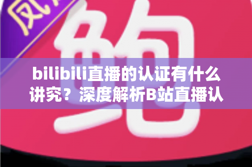 bilibili直播的认证有什么讲究?深度解析B站直播认证条件、流程与避坑指南 bilibili直播的认证有什么讲究?深度解析B站直播认证条件、流程与避坑指南