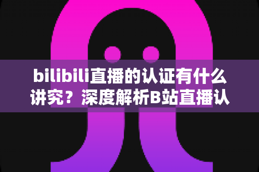 bilibili直播的认证有什么讲究?深度解析B站直播认证条件、流程与避坑指南 bilibili直播的认证有什么讲究?深度解析B站直播认证条件、流程与避坑指南