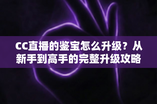 CC直播的鉴宝怎么升级？从新手到高手的完整升级攻略