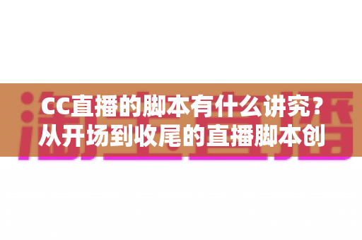 CC直播的脚本有什么讲究？从开场到收尾的直播脚本创作全攻略