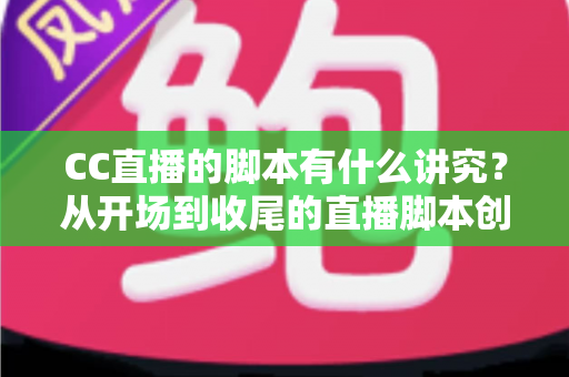 CC直播的脚本有什么讲究？从开场到收尾的直播脚本创作全攻略