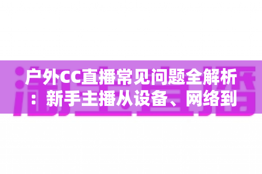 户外CC直播常见问题全解析:新手主播从设备、网络到涨粉收益的实战避坑指南 户外CC直播常见问题全解析:新手主播从设备、网络到涨粉收益的实战避坑指南