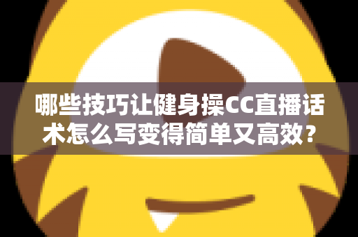 哪些技巧让健身操CC直播话术怎么写变得简单又高效？新手主播必看的高转化话术指南