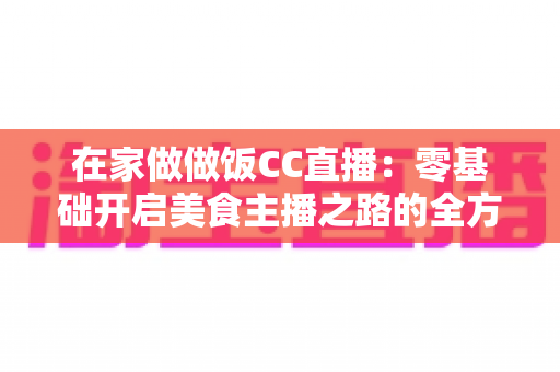 在家做做饭CC直播：零基础开启美食主播之路的全方位实战指南
