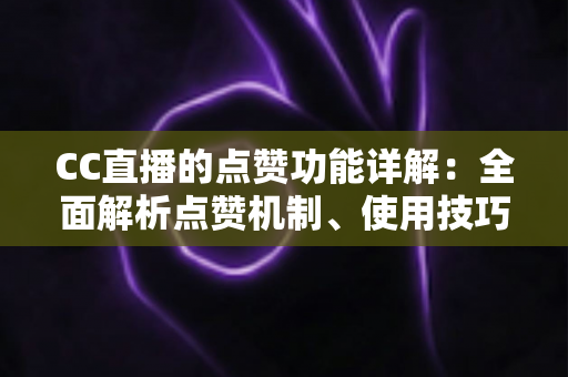 CC直播的点赞功能详解：全面解析点赞机制、使用技巧与互动价值