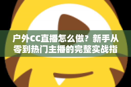 户外CC直播怎么做?新手从零到热门主播的完整实战指南 户外CC直播怎么做?新手从零到热门主播的完整实战指南