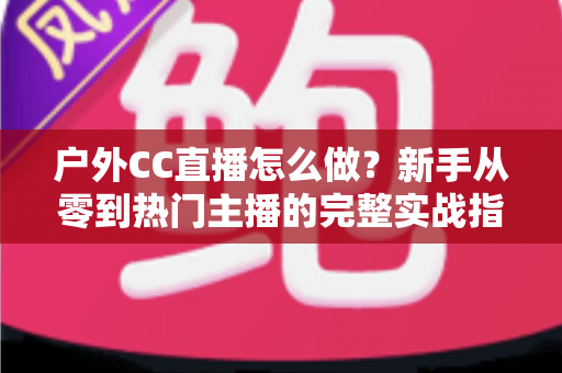 户外CC直播怎么做?新手从零到热门主播的完整实战指南 户外CC直播怎么做?新手从零到热门主播的完整实战指南