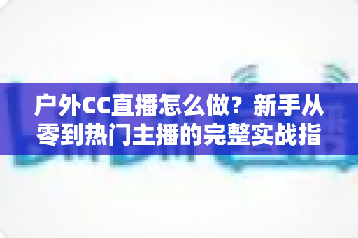 户外CC直播怎么做?新手从零到热门主播的完整实战指南 户外CC直播怎么做?新手从零到热门主播的完整实战指南