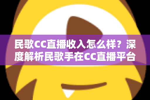 民歌CC直播收入怎么样？深度解析民歌手在CC直播平台的真实收益与赚钱技巧