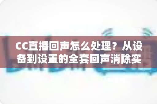 CC直播回声怎么处理?从设备到设置的全套回声消除实战指南 CC直播回声怎么处理?从设备到设置的全套回声消除实战指南
