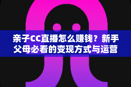 亲子CC直播怎么赚钱？新手父母必看的变现方式与运营实战指南