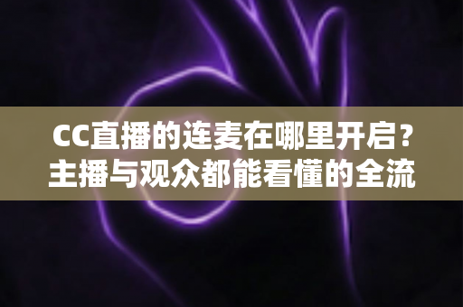 CC直播的连麦在哪里开启?主播与观众都能看懂的全流程连麦开启指南 CC直播的连麦在哪里开启?主播与观众都能看懂的全流程连麦开启指南