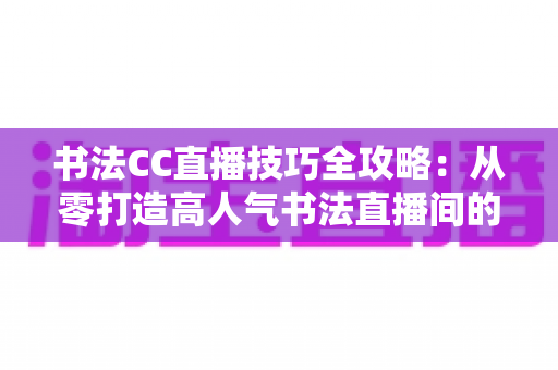 书法CC直播技巧全攻略:从零打造高人气书法直播间的实用指南 书法CC直播技巧全攻略:从零打造高人气书法直播间的实用指南