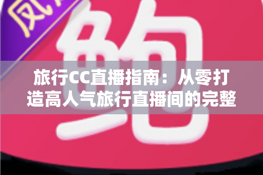 旅行CC直播指南:从零打造高人气旅行直播间的完整实战攻略 旅行CC直播指南:从零打造高人气旅行直播间的完整实战攻略