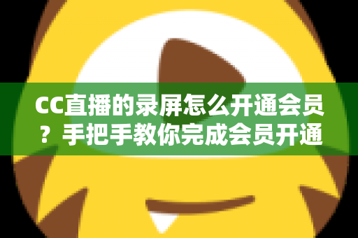 CC直播的录屏怎么开通会员?手把手教你完成会员开通与录屏权益全解析 CC直播的录屏怎么开通会员?手把手教你完成会员开通与录屏权益全解析