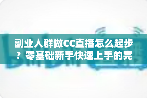 副业人群做CC直播怎么起步？零基础新手快速上手的完整实战指南