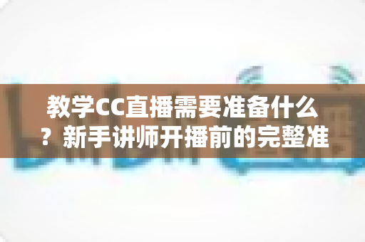 教学CC直播需要准备什么？新手讲师开播前的完整准备工作指南