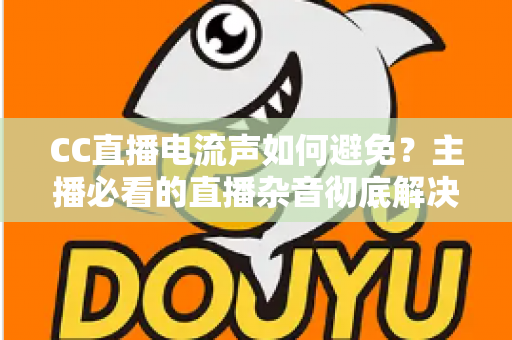 CC直播电流声如何避免？主播必看的直播杂音彻底解决指南