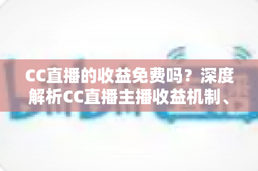 CC直播的收益免费吗？深度解析CC直播主播收益机制、分成规则与提现指南