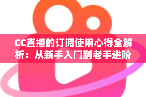 CC直播的订阅使用心得全解析：从新手入门到老手进阶的完整订阅指南