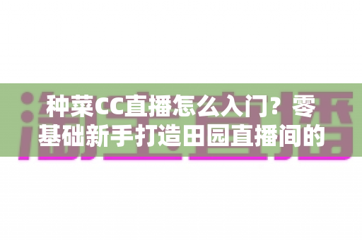 种菜CC直播怎么入门？零基础新手打造田园直播间的完整指南