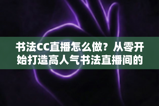 书法CC直播怎么做？从零开始打造高人气书法直播间的完整实战指南