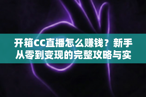 开箱CC直播怎么赚钱？新手从零到变现的完整攻略与实战指南