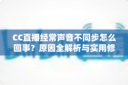 CC直播经常声音不同步怎么回事？原因全解析与实用修复指南