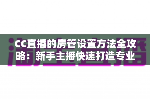 CC直播的房管设置方法全攻略：新手主播快速打造专业直播间管理团队的完整指南