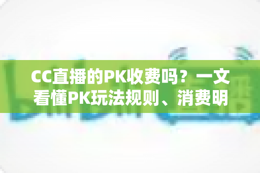 CC直播的PK收费吗?一文看懂PK玩法规则、消费明细与理性观看指南 CC直播的PK收费吗?一文看懂PK玩法规则、消费明细与理性观看指南