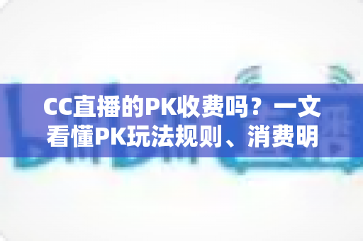 CC直播的PK收费吗？一文看懂PK玩法规则、消费明细与理性观看指南