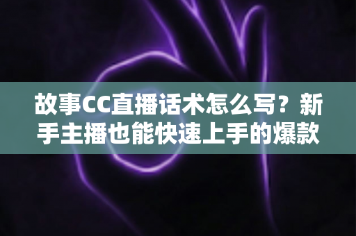 故事CC直播话术怎么写？新手主播也能快速上手的爆款话术创作全攻略