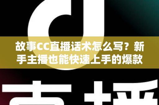 故事CC直播话术怎么写？新手主播也能快速上手的爆款话术创作全攻略