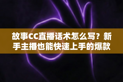 故事CC直播话术怎么写？新手主播也能快速上手的爆款话术创作全攻略