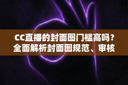 CC直播的封面图门槛高吗？全面解析封面图规范、审核标准与优化技巧