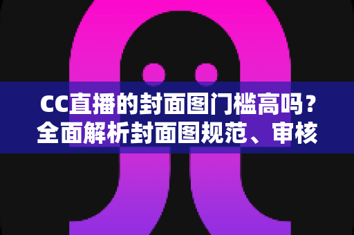 CC直播的封面图门槛高吗？全面解析封面图规范、审核标准与优化技巧