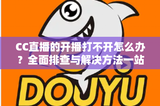 CC直播的开播打不开怎么办?全面排查与解决方法一站式指南 CC直播的开播打不开怎么办?全面排查与解决方法一站式指南